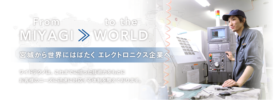 From MIYAGI >> to the WORLD 宮城から世界にはばたく エレクトロニクス企業へ。ワイドテクノは、これまでに培った技術力をもとにお客様のニーズに迅速に対応する体制を整えております。