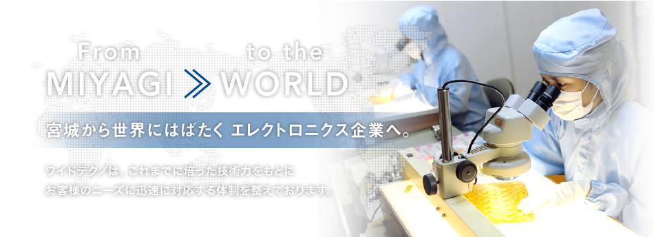 From MIYAGI >> to the WORLD 宮城から世界にはばたく エレクトロニクス企業へ。ワイドテクノは、これまでに培った技術力をもとにお客様のニーズに迅速に対応する体制を整えております。