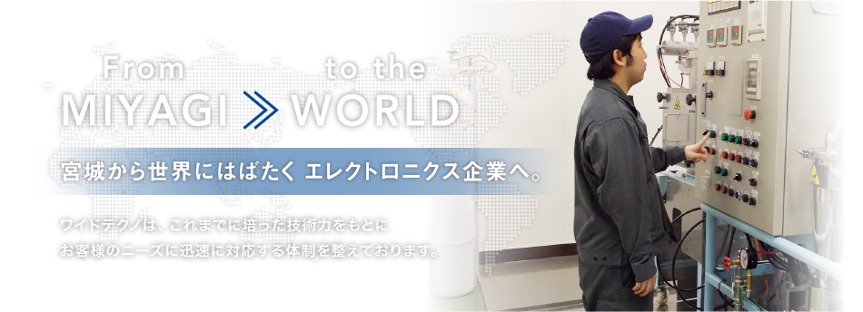 From MIYAGI >> to the WORLD 宮城から世界にはばたく エレクトロニクス企業へ。ワイドテクノは、これまでに培った技術力をもとにお客様のニーズに迅速に対応する体制を整えております。