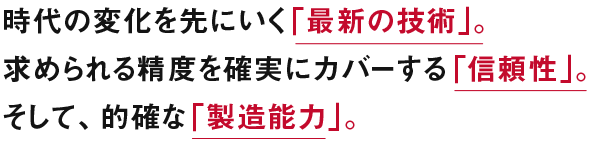 時代の変化を先にいく「最新の技術」求められる精度を確実にカバーする「信頼性」。そして、的確な「製造能力」。